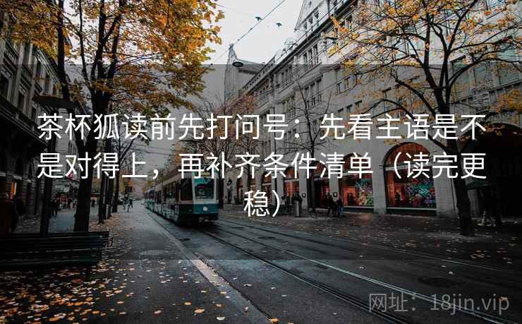 茶杯狐读前先打问号：先看主语是不是对得上，再补齐条件清单（读完更稳）