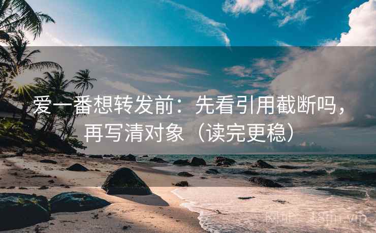 爱一番想转发前：先看引用截断吗，再写清对象（读完更稳）