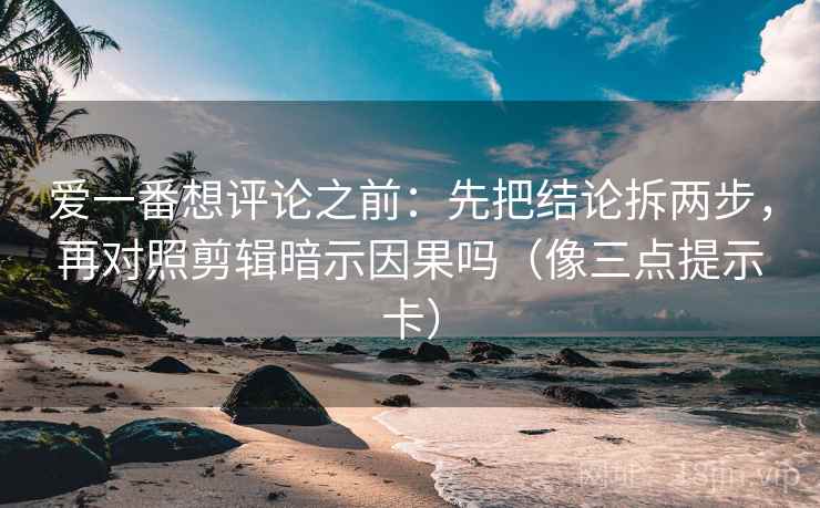 爱一番想评论之前：先把结论拆两步，再对照剪辑暗示因果吗（像三点提示卡）