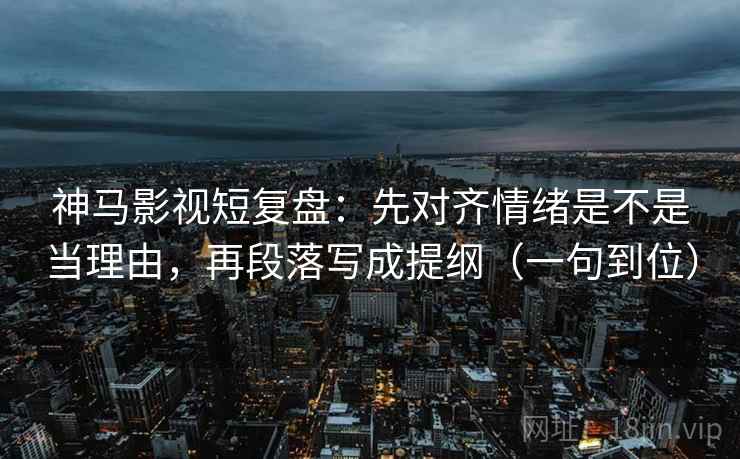 神马影视短复盘：先对齐情绪是不是当理由，再段落写成提纲（一句到位）