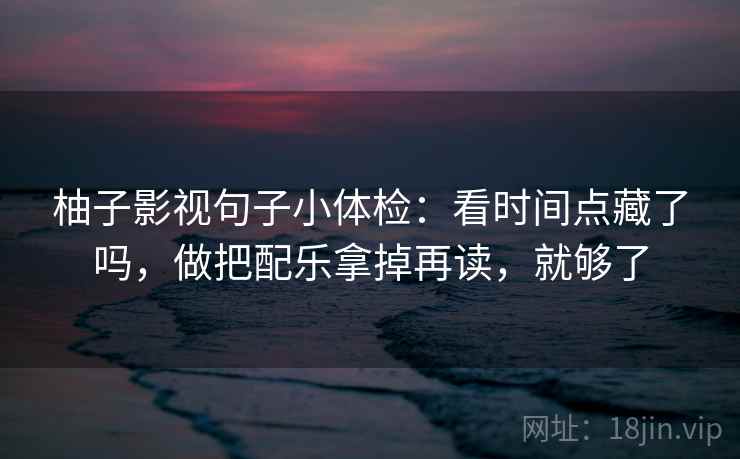 柚子影视句子小体检：看时间点藏了吗，做把配乐拿掉再读，就够了