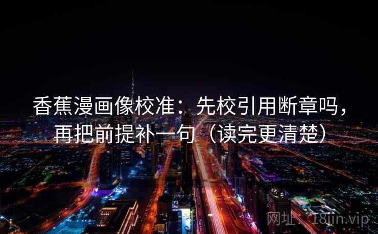 香蕉漫画像校准：先校引用断章吗，再把前提补一句（读完更清楚）