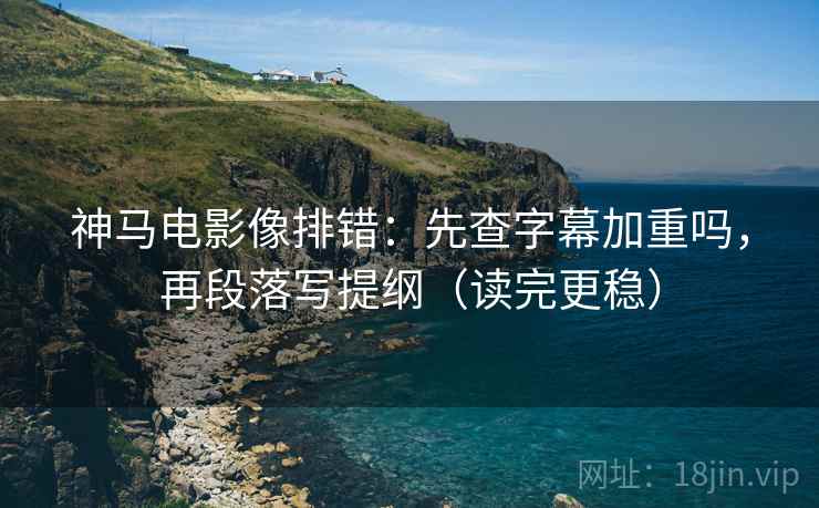 神马电影像排错：先查字幕加重吗，再段落写提纲（读完更稳）