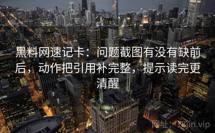 黑料网速记卡：问题截图有没有缺前后，动作把引用补完整，提示读完更清醒