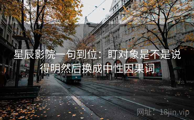星辰影院一句到位：盯对象是不是说得明然后换成中性因果词
