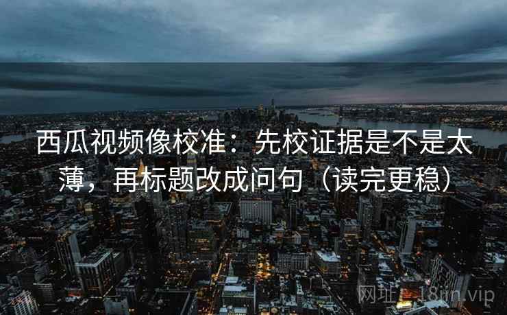 西瓜视频像校准:先校证据是不是太薄,再标题改成问句(读完更稳) 西瓜视频像校准:先校证据是不是太薄,再标题改成问句(读完更稳)