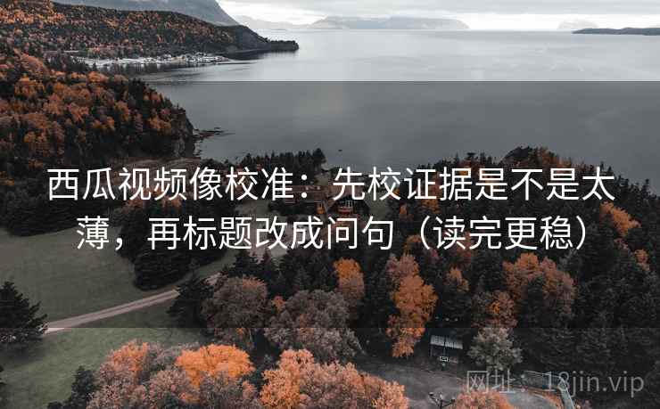西瓜视频像校准：先校证据是不是太薄，再标题改成问句（读完更稳）