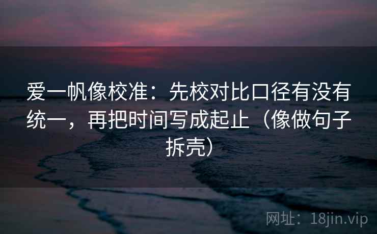 爱一帆像校准：先校对比口径有没有统一，再把时间写成起止（像做句子拆壳）