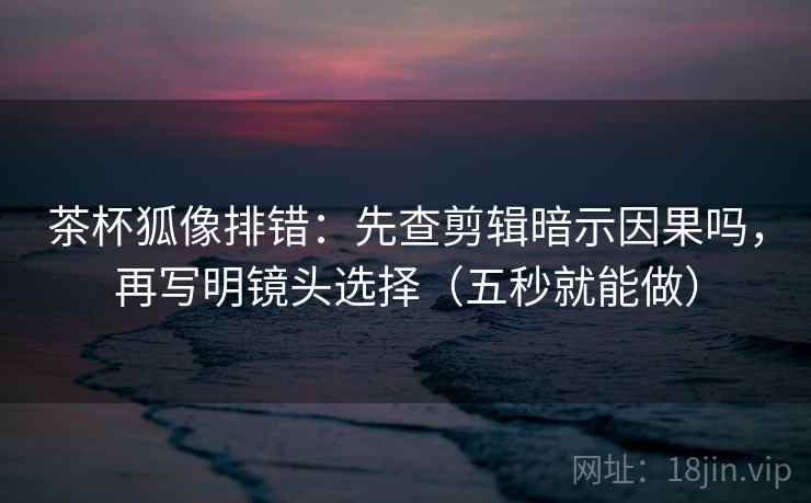 茶杯狐像排错:先查剪辑暗示因果吗,再写明镜头选择(五秒就能做) 茶杯狐像排错:先查剪辑暗示因果吗,再写明镜头选择(五秒就能做)