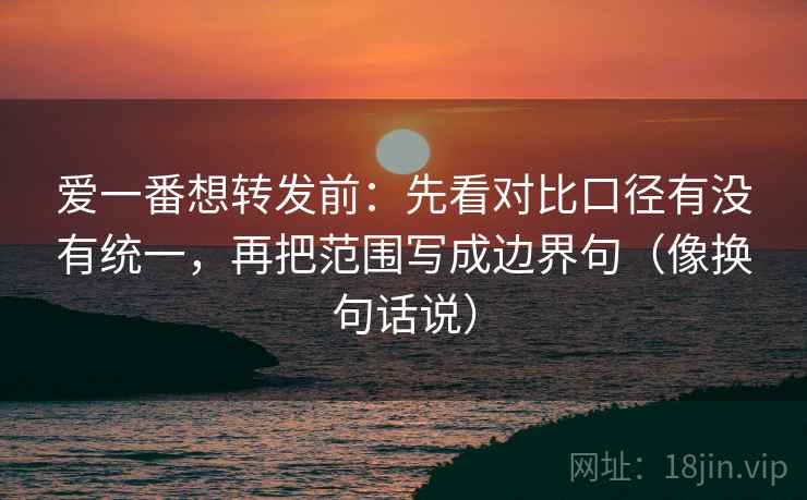 爱一番想转发前：先看对比口径有没有统一，再把范围写成边界句（像换句话说）