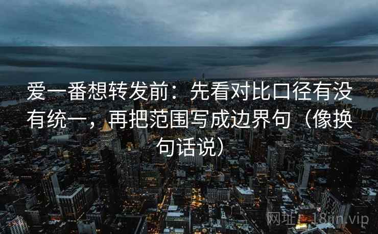 爱一番想转发前:先看对比口径有没有统一,再把范围写成边界句(像换句话说) 爱一番想转发前:先看对比口径有没有统一,再把范围写成边界句(像换句话说)