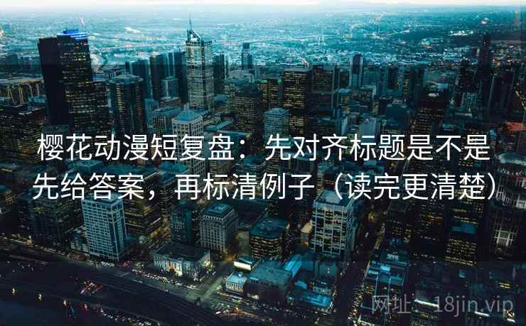 樱花动漫短复盘：先对齐标题是不是先给答案，再标清例子（读完更清楚）