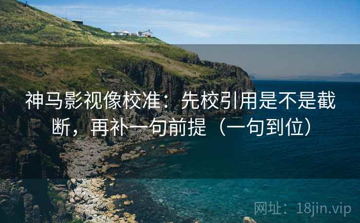 神马影视像校准：先校引用是不是截断，再补一句前提（一句到位）