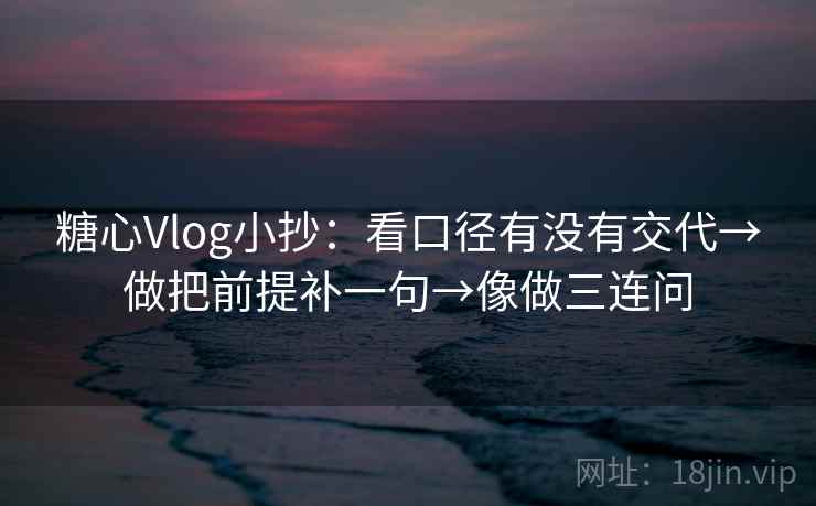 糖心Vlog小抄：看口径有没有交代→做把前提补一句→像做三连问