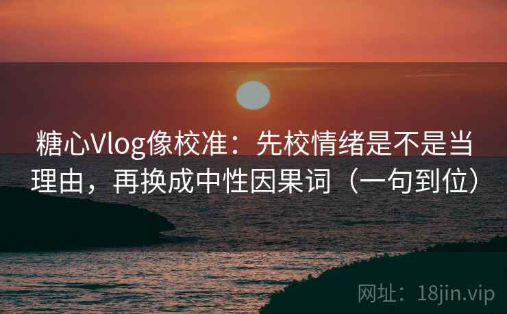 糖心Vlog像校准:先校情绪是不是当理由,再换成中性因果词(一句到位) 糖心Vlog像校准:先校情绪是不是当理由,再换成中性因果词(一句到位)