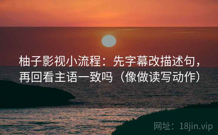 柚子影视小流程:先字幕改描述句,再回看主语一致吗(像做读写动作) 柚子影视小流程:先字幕改描述句,再回看主语一致吗(像做读写动作)