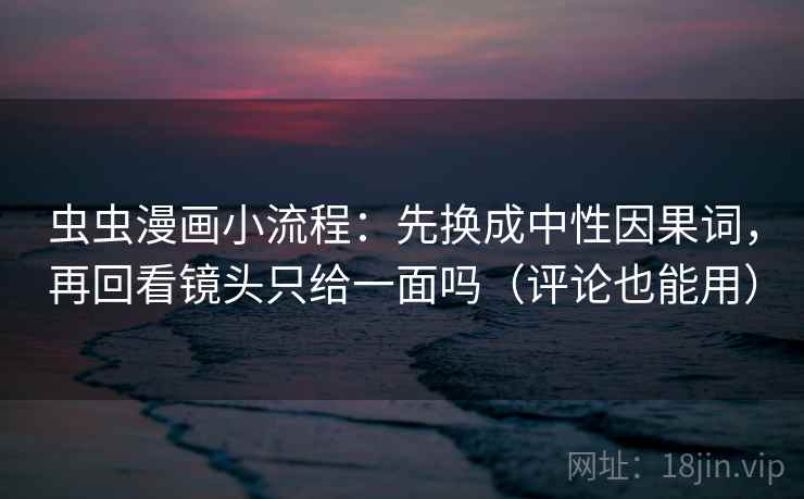 虫虫漫画小流程：先换成中性因果词，再回看镜头只给一面吗（评论也能用）