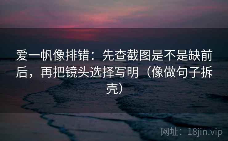 爱一帆像排错:先查截图是不是缺前后,再把镜头选择写明(像做句子拆壳) 爱一帆像排错:先查截图是不是缺前后,再把镜头选择写明(像做句子拆壳)