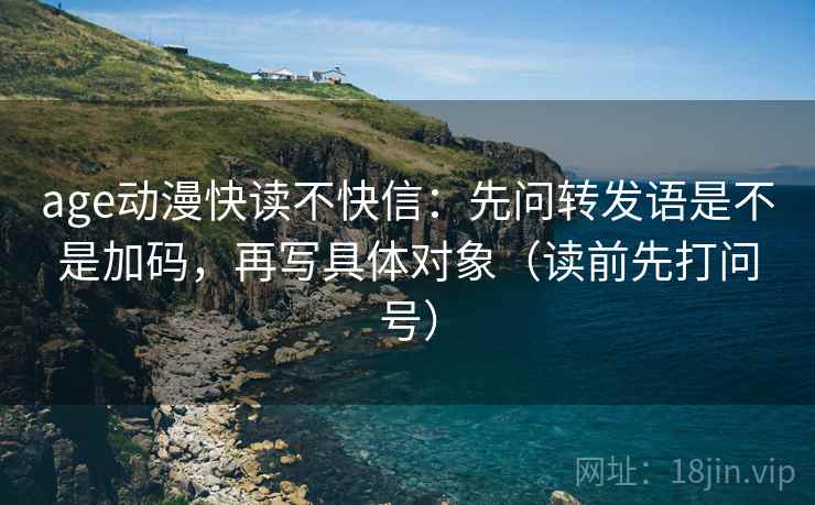 age动漫快读不快信:先问转发语是不是加码,再写具体对象(读前先打问号) age动漫快读不快信:先问转发语是不是加码,再写具体对象(读前先打问号)