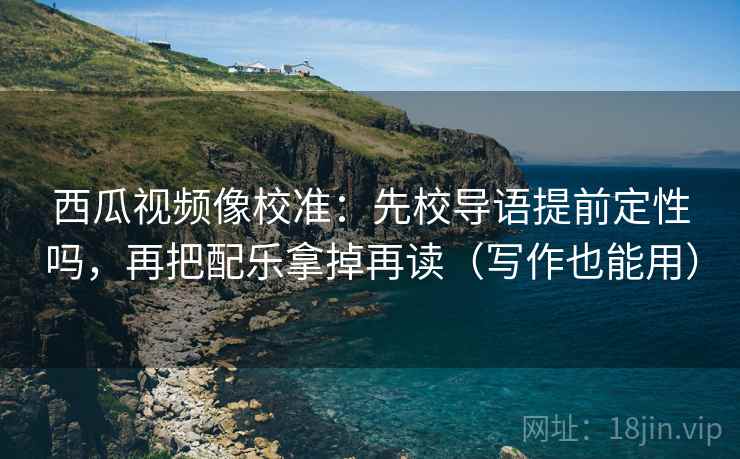 西瓜视频像校准：先校导语提前定性吗，再把配乐拿掉再读（写作也能用）