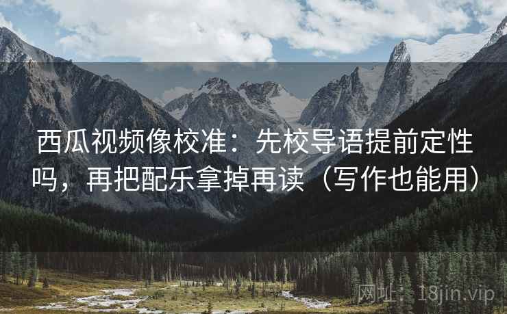 西瓜视频像校准：先校导语提前定性吗，再把配乐拿掉再读（写作也能用）