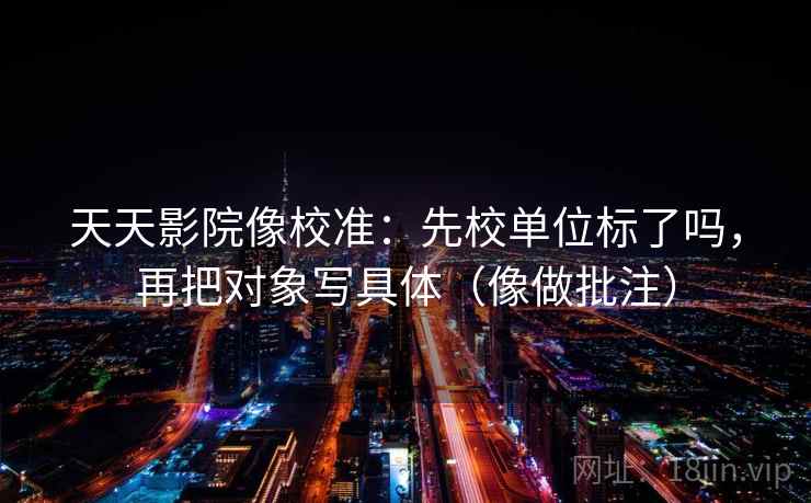 天天影院像校准：先校单位标了吗，再把对象写具体（像做批注）