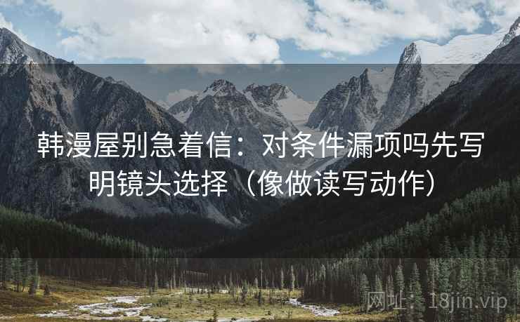 韩漫屋别急着信：对条件漏项吗先写明镜头选择（像做读写动作）