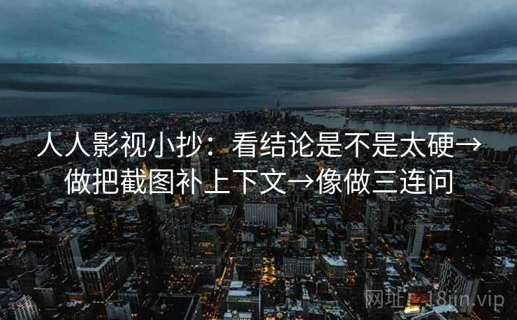 人人影视小抄：看结论是不是太硬→做把截图补上下文→像做三连问