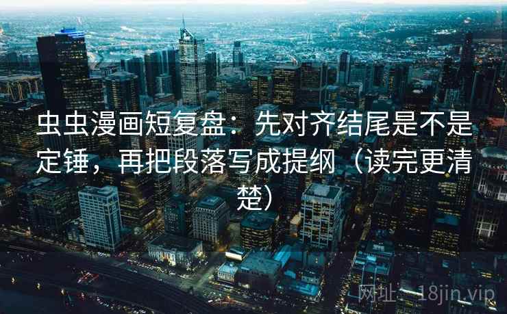 虫虫漫画短复盘：先对齐结尾是不是定锤，再把段落写成提纲（读完更清楚）