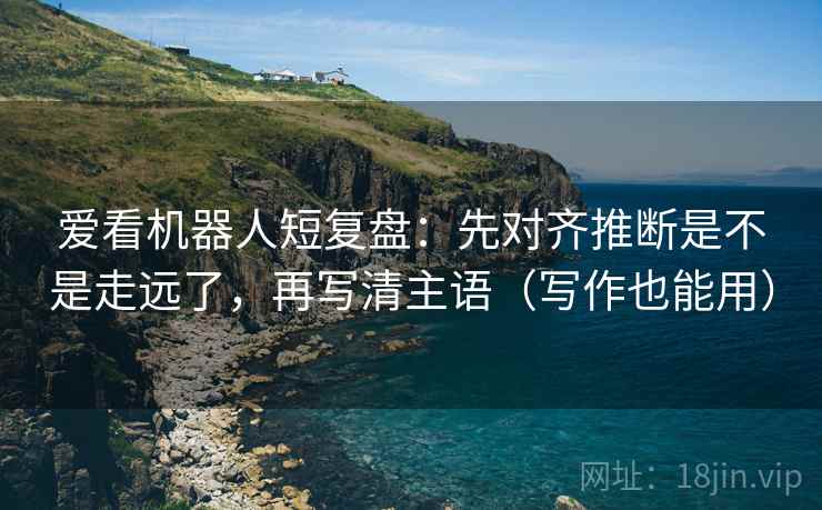 爱看机器人短复盘：先对齐推断是不是走远了，再写清主语（写作也能用）