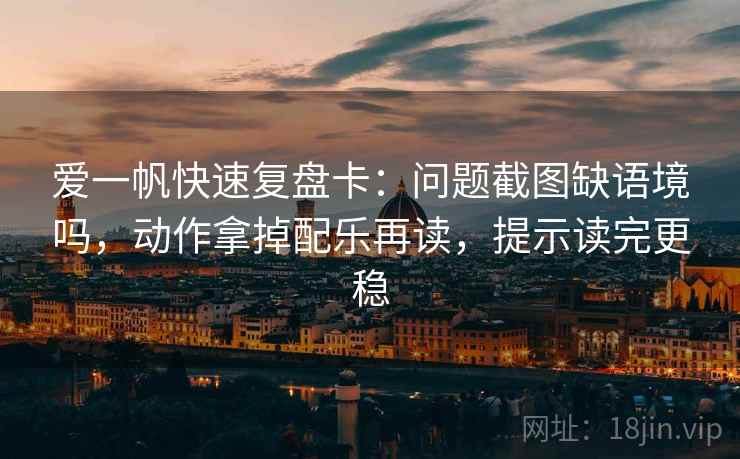 爱一帆快速复盘卡：问题截图缺语境吗，动作拿掉配乐再读，提示读完更稳