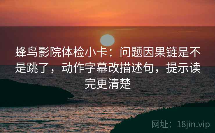 蜂鸟影院体检小卡：问题因果链是不是跳了，动作字幕改描述句，提示读完更清楚