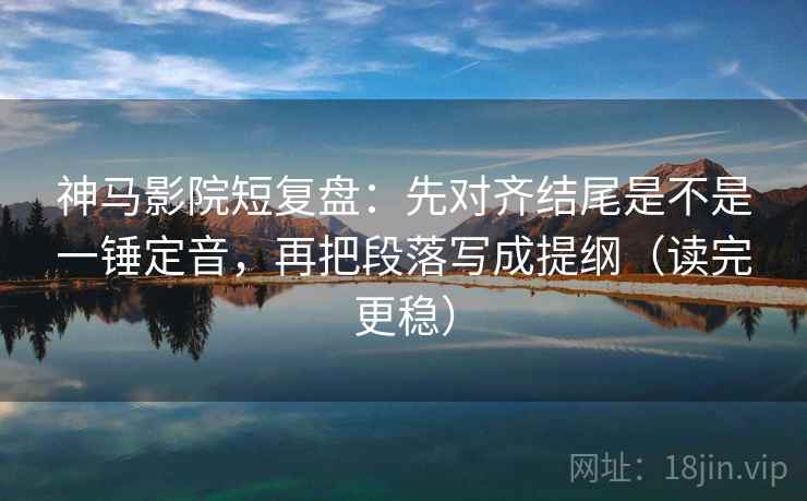 神马影院短复盘：先对齐结尾是不是一锤定音，再把段落写成提纲（读完更稳）