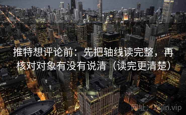 推特想评论前：先把轴线读完整，再核对对象有没有说清（读完更清楚）