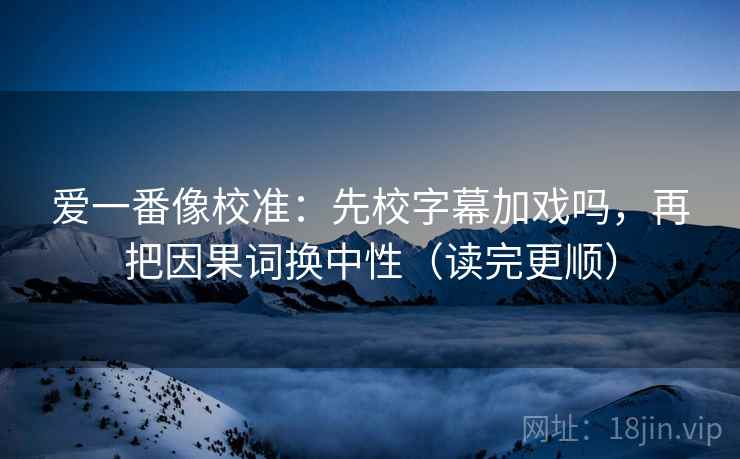 爱一番像校准:先校字幕加戏吗,再把因果词换中性(读完更顺) 爱一番像校准:先校字幕加戏吗,再把因果词换中性(读完更顺)