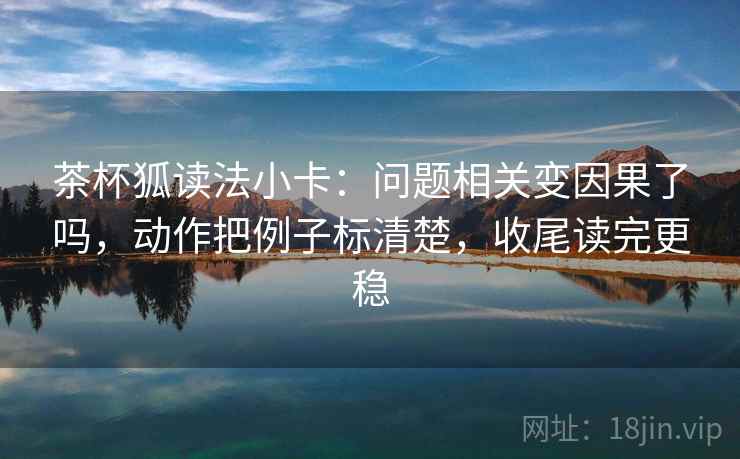 茶杯狐读法小卡：问题相关变因果了吗，动作把例子标清楚，收尾读完更稳